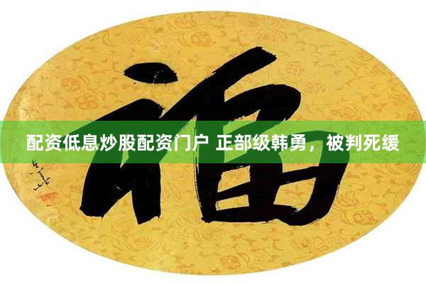 配资低息炒股配资门户 正部级韩勇，被判死缓