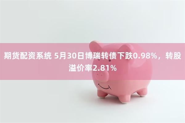 期货配资系统 5月30日博瑞转债下跌0.98%，转股溢价率2.81%
