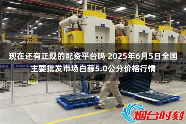 现在还有正规的配资平台吗 2025年6月5日全国主要批发市场白蒜5.0公分价格行情