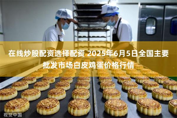在线炒股配资选择配资 2025年6月5日全国主要批发市场白皮鸡蛋价格行情