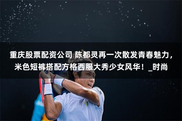 重庆股票配资公司 陈都灵再一次散发青春魅力，米色短裤搭配方格西服大秀少女风华！_时尚