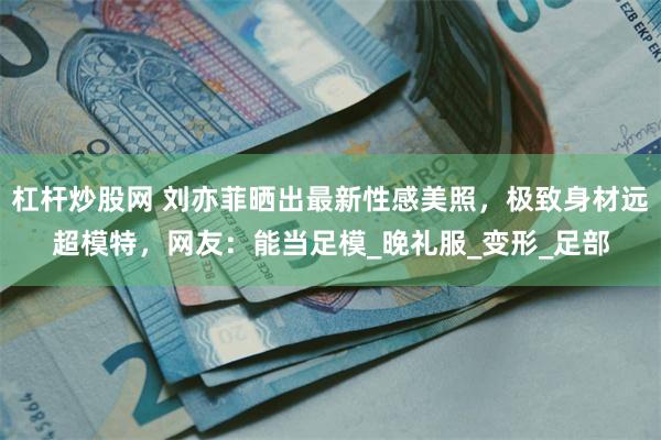 杠杆炒股网 刘亦菲晒出最新性感美照，极致身材远超模特，网友：能当足模_晚礼服_变形_足部