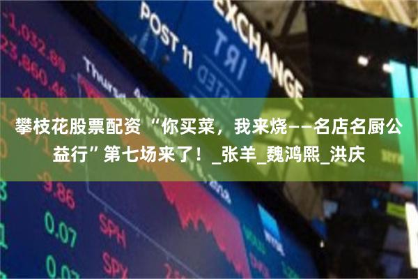 攀枝花股票配资 “你买菜，我来烧——名店名厨公益行”第七场来了！_张羊_魏鸿熙_洪庆