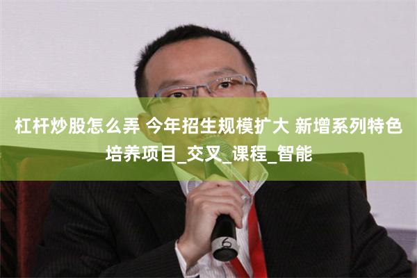 杠杆炒股怎么弄 今年招生规模扩大 新增系列特色培养项目_交叉_课程_智能