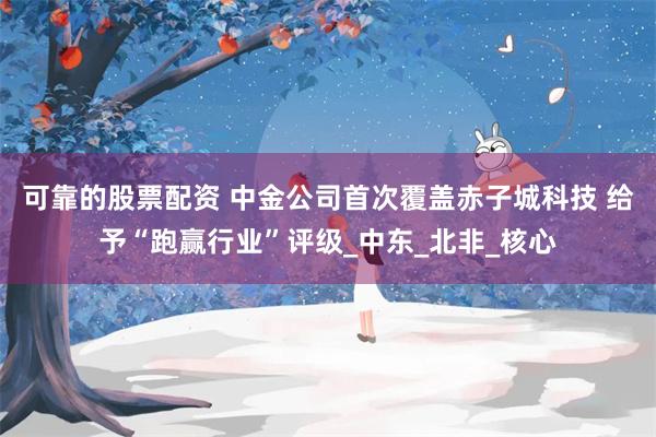 可靠的股票配资 中金公司首次覆盖赤子城科技 给予“跑赢行业”评级_中东_北非_核心