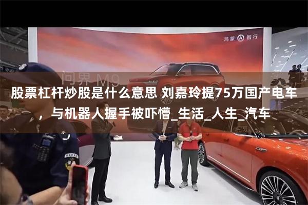 股票杠杆炒股是什么意思 刘嘉玲提75万国产电车，与机器人握手被吓懵_生活_人生_汽车