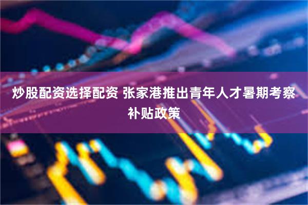炒股配资选择配资 张家港推出青年人才暑期考察补贴政策