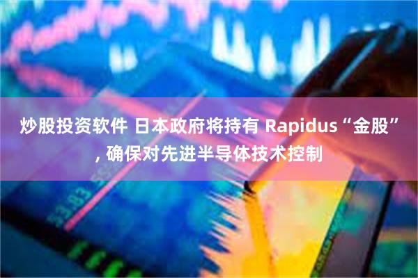 炒股投资软件 日本政府将持有 Rapidus“金股”, 确保对先进半导体技术控制