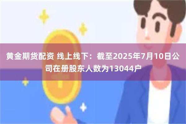 黄金期货配资 线上线下：截至2025年7月10日公司在册股东人数为13044户