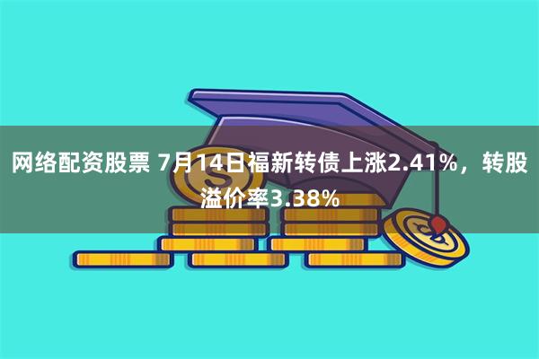 网络配资股票 7月14日福新转债上涨2.41%，转股溢价率3.38%