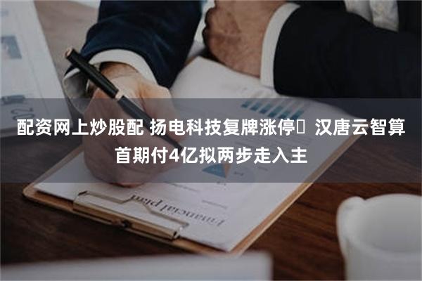 配资网上炒股配 扬电科技复牌涨停 汉唐云智算首期付4亿拟两步走入主