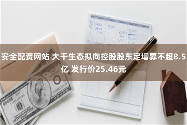 安全配资网站 大千生态拟向控股股东定增募不超8.5亿 发行价25.46元