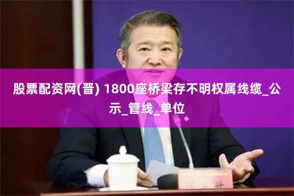 股票配资网(晋) 1800座桥梁存不明权属线缆_公示_管线_单位