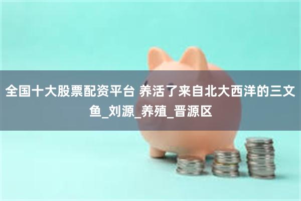 全国十大股票配资平台 养活了来自北大西洋的三文鱼_刘源_养殖_晋源区