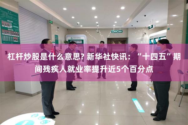 杠杆炒股是什么意思? 新华社快讯：“十四五”期间残疾人就业率提升近5个百分点