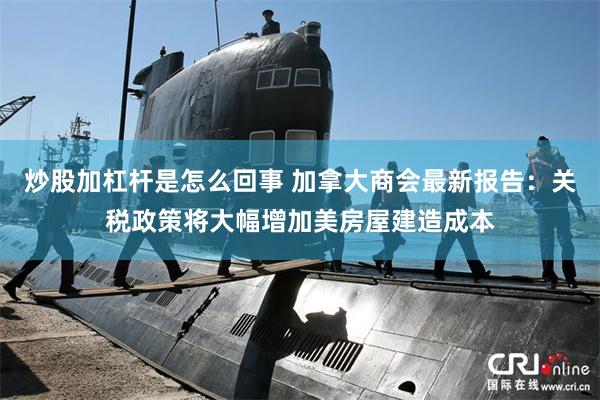 炒股加杠杆是怎么回事 加拿大商会最新报告：关税政策将大幅增加美房屋建造成本