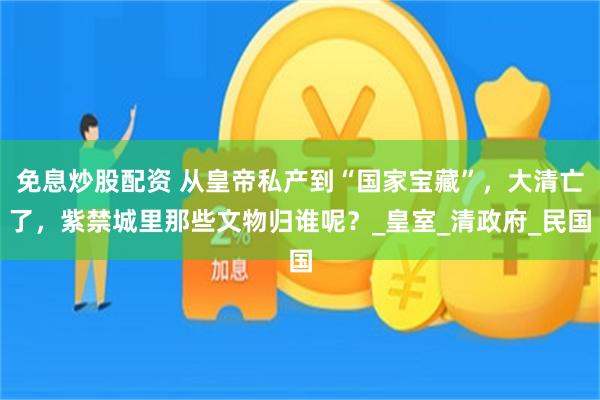免息炒股配资 从皇帝私产到“国家宝藏”，大清亡了，紫禁城里那些文物归谁呢？_皇室_清政府_民国