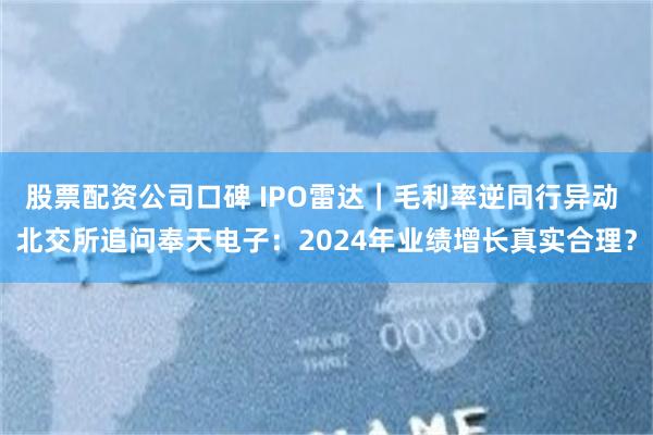 股票配资公司口碑 IPO雷达｜毛利率逆同行异动 北交所追问奉天电子：2024年业绩增长真实合理？