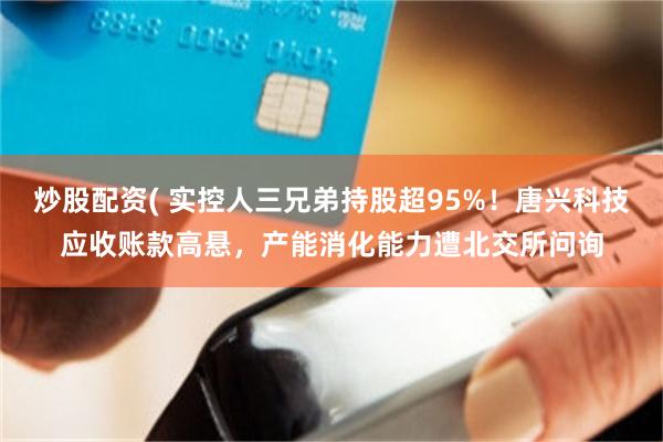 炒股配资( 实控人三兄弟持股超95%！唐兴科技应收账款高悬，产能消化能力遭北交所问询