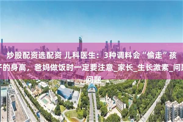 炒股配资选配资 儿科医生：3种调料会“偷走”孩子的身高，爸妈做饭时一定要注意_家长_生长激素_问题