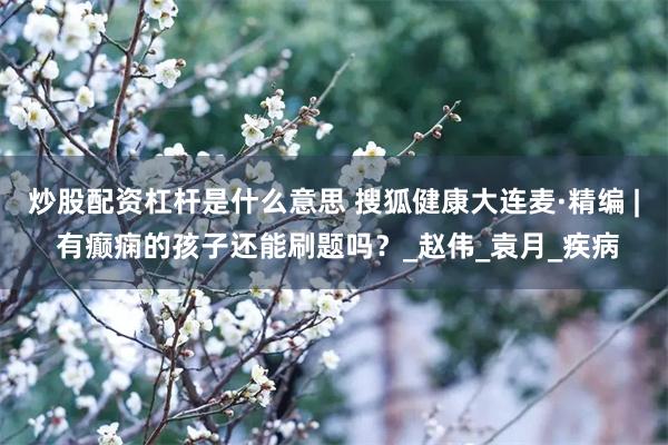 炒股配资杠杆是什么意思 搜狐健康大连麦·精编 | 有癫痫的孩子还能刷题吗？_赵伟_袁月_疾病
