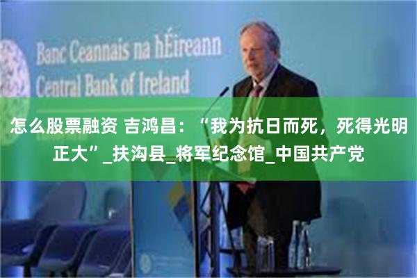 怎么股票融资 吉鸿昌：“我为抗日而死，死得光明正大”_扶沟县_将军纪念馆_中国共产党
