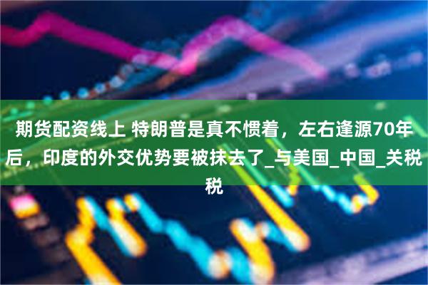期货配资线上 特朗普是真不惯着，左右逢源70年后，印度的外交优势要被抹去了_与美国_中国_关税