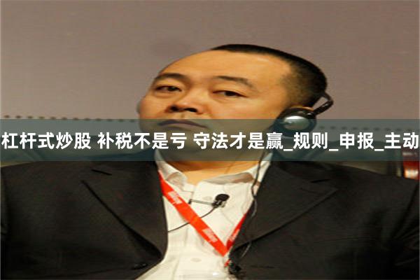 杠杆式炒股 补税不是亏 守法才是赢_规则_申报_主动