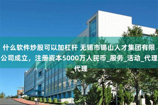 什么软件炒股可以加杠杆 无锡市锡山人才集团有限公司成立，注册资本5000万人民币_服务_活动_代理