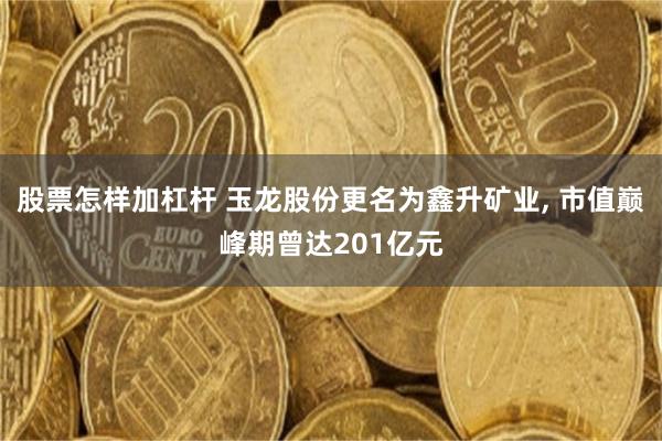 股票怎样加杠杆 玉龙股份更名为鑫升矿业, 市值巅峰期曾达201亿元
