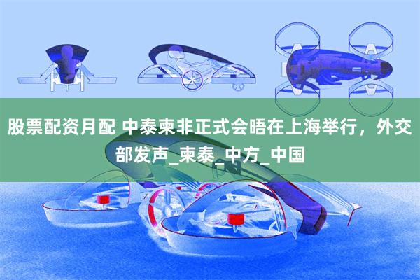股票配资月配 中泰柬非正式会晤在上海举行，外交部发声_柬泰_中方_中国
