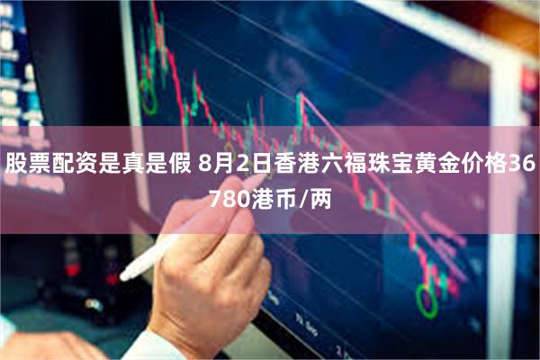 股票配资是真是假 8月2日香港六福珠宝黄金价格36780港币/两