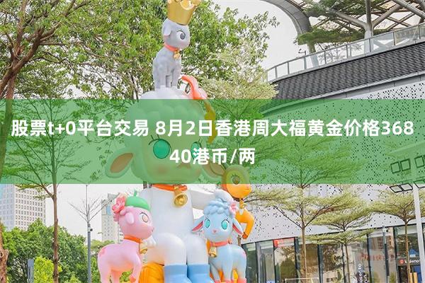 股票t+0平台交易 8月2日香港周大福黄金价格36840港币/两