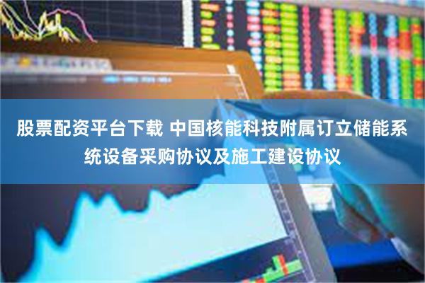 股票配资平台下载 中国核能科技附属订立储能系统设备采购协议及施工建设协议