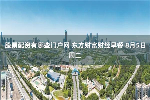 股票配资有哪些门户网 东方财富财经早餐 8月5日周二
