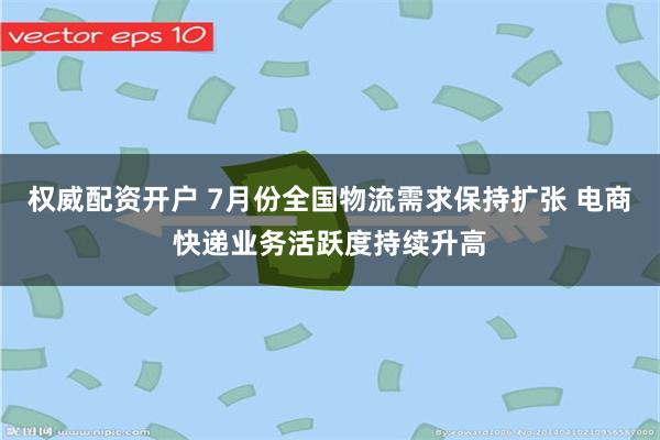 权威配资开户 7月份全国物流需求保持扩张 电商快递业务活跃度持续升高