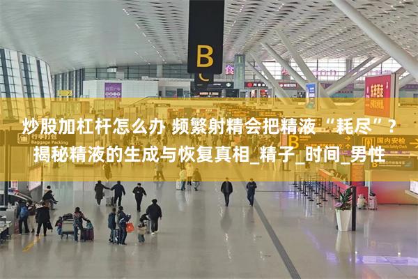 炒股加杠杆怎么办 频繁射精会把精液 “耗尽”？揭秘精液的生成与恢复真相_精子_时间_男性