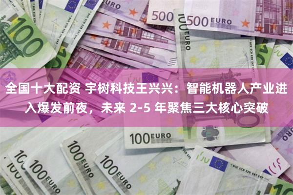 全国十大配资 宇树科技王兴兴：智能机器人产业进入爆发前夜，未来 2-5 年聚焦三大核心突破