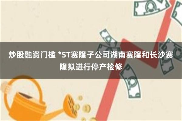 炒股融资门槛 *ST赛隆子公司湖南赛隆和长沙赛隆拟进行停产检修