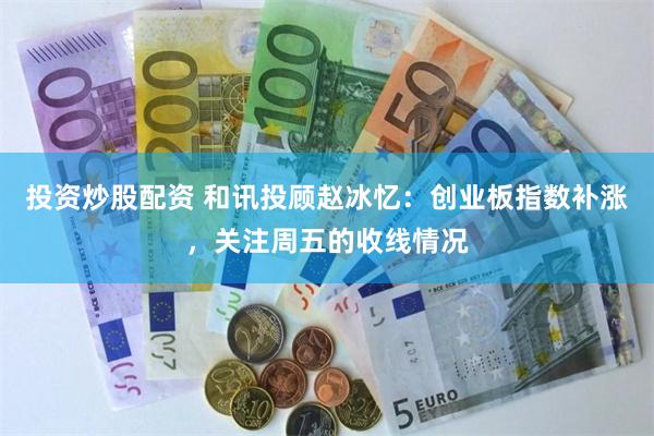 投资炒股配资 和讯投顾赵冰忆：创业板指数补涨，关注周五的收线情况