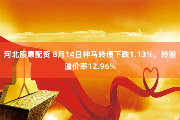 河北股票配资 8月14日神马转债下跌1.13%，转股溢价率12.96%