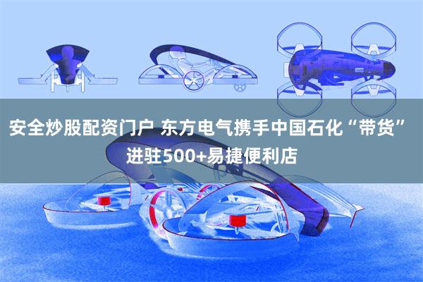 安全炒股配资门户 东方电气携手中国石化“带货” 进驻500+易捷便利店