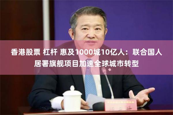 香港股票 杠杆 惠及1000城10亿人：联合国人居署旗舰项目加速全球城市转型