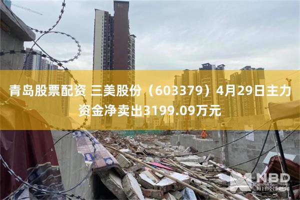 青岛股票配资 三美股份（603379）4月29日主力资金净卖出3199.09万元